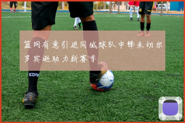 篮网有意引进同城球队中锋米切尔罗宾逊助力新赛季