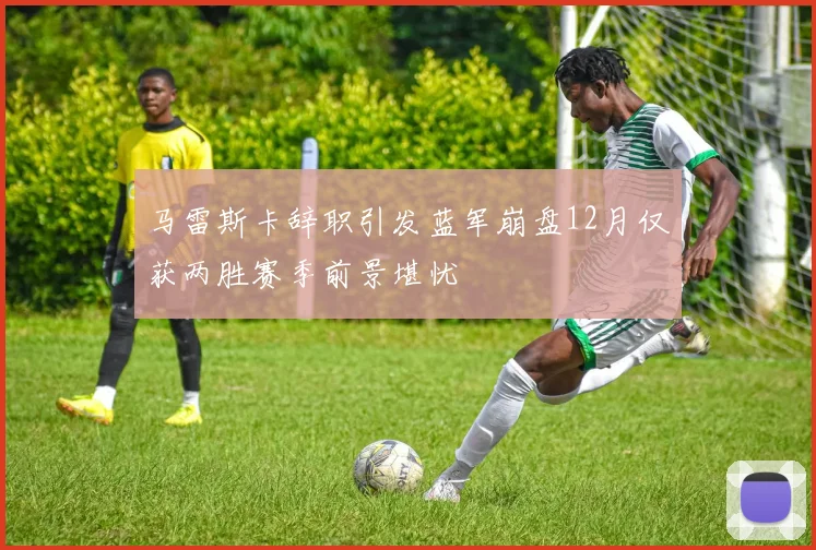 马雷斯卡辞职引发蓝军崩盘12月仅获两胜赛季前景堪忧