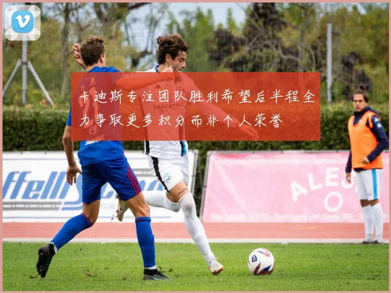 卡迪斯专注团队胜利希望后半程全力争取更多积分而非个人荣誉