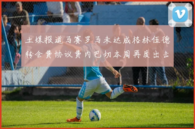 土媒报道马赛罗马未达成格林伍德转会费协议费内巴切本周再度出击