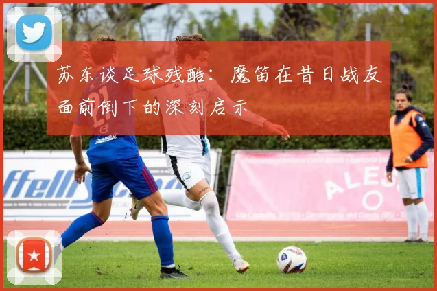 苏东谈足球残酷：魔笛在昔日战友面前倒下的深刻启示