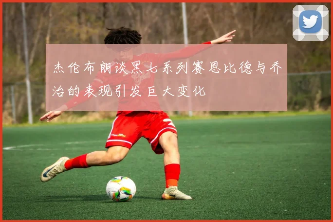杰伦布朗谈黑七系列赛恩比德与乔治的表现引发巨大变化