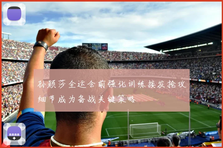 孙颖莎全运会前强化训练接发抢攻细节成为备战关键策略