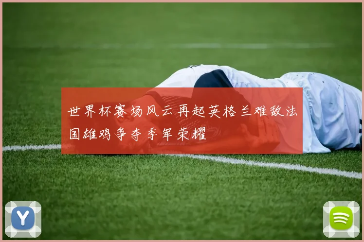 世界杯赛场风云再起英格兰难敌法国雄鸡争夺季军荣耀