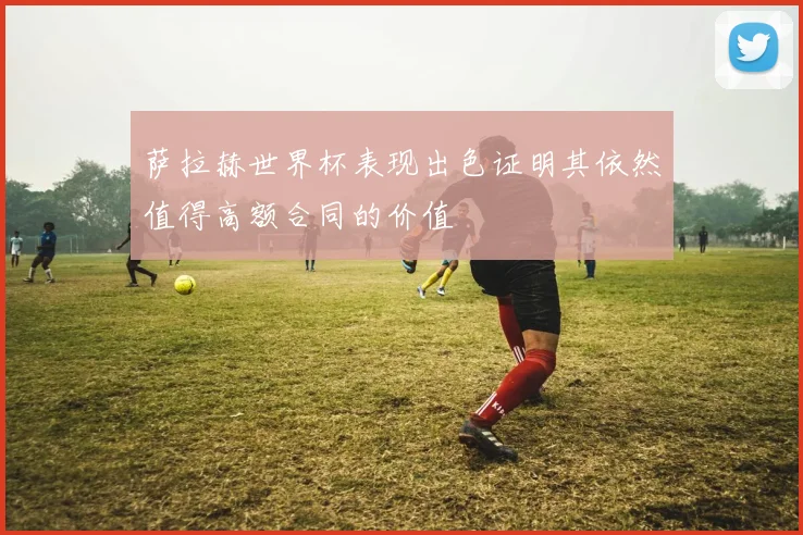 萨拉赫世界杯表现出色证明其依然值得高额合同的价值