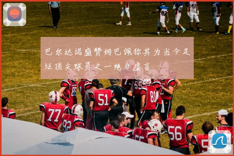 巴尔达诺盛赞姆巴佩称其为当今足坛顶尖球员之一绝非虚言
