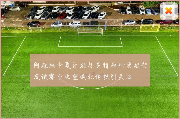 阿森纳今夏计划与多特和科莫进行友谊赛小法重返北伦敦引关注