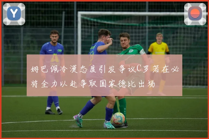 姆巴佩冷漠态度引发争议C罗若在必将全力以赴争取国家德比出场