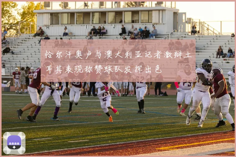 恰尔汗奥卢与澳大利亚记者激辩土耳其表现称赞球队发挥出色