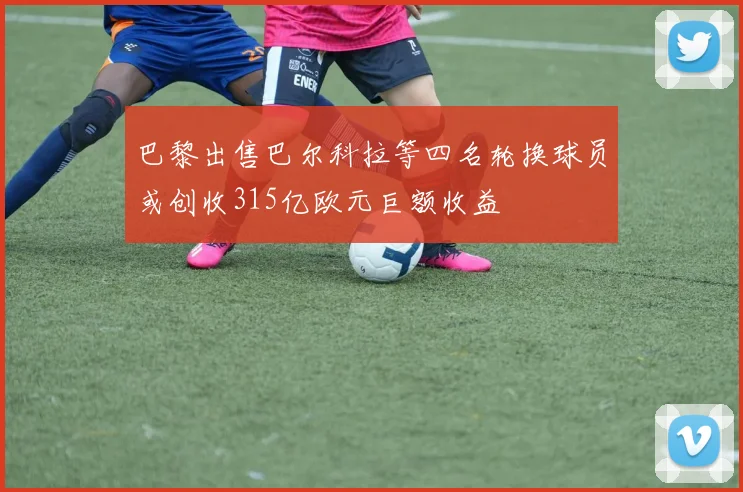 巴黎出售巴尔科拉等四名轮换球员或创收315亿欧元巨额收益