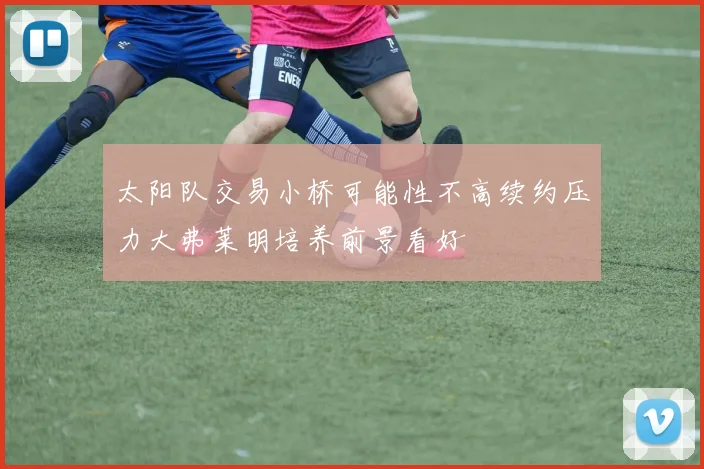 太阳队交易小桥可能性不高续约压力大弗莱明培养前景看好