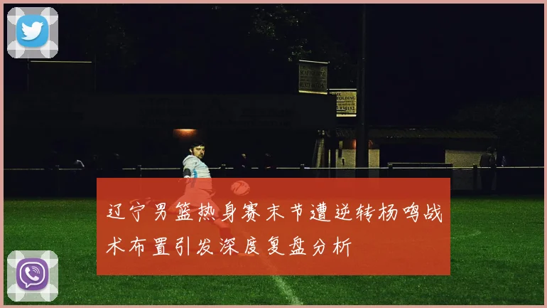 辽宁男篮热身赛末节遭逆转杨鸣战术布置引发深度复盘分析