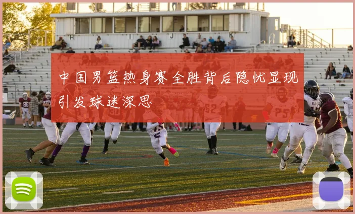 中国男篮热身赛全胜背后隐忧显现引发球迷深思
