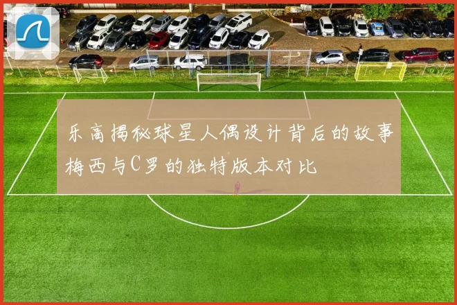 乐高揭秘球星人偶设计背后的故事梅西与C罗的独特版本对比