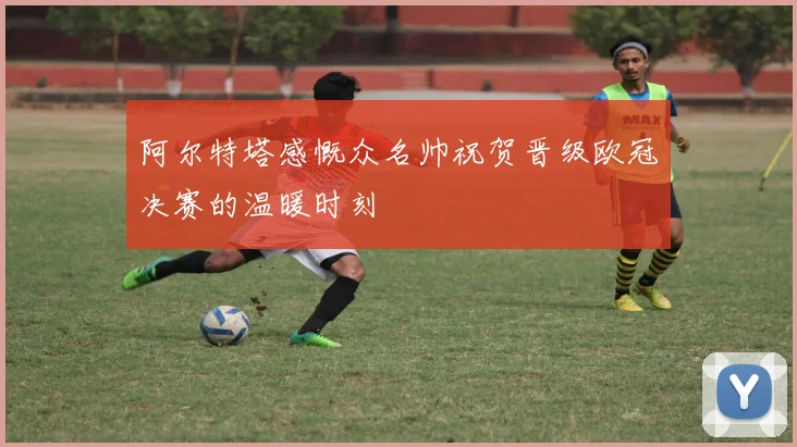 阿尔特塔感慨众名帅祝贺晋级欧冠决赛的温暖时刻