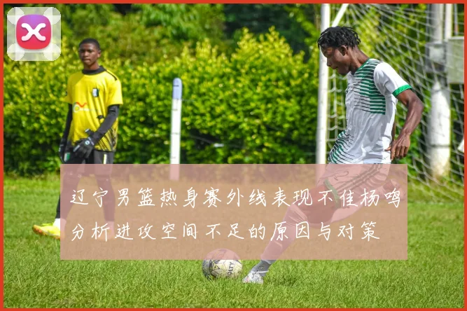 辽宁男篮热身赛外线表现不佳杨鸣分析进攻空间不足的原因与对策