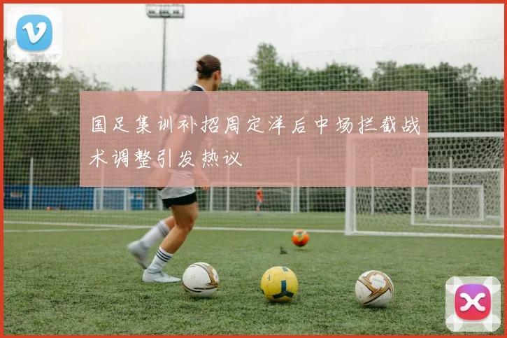 国足集训补招周定洋后中场拦截战术调整引发热议