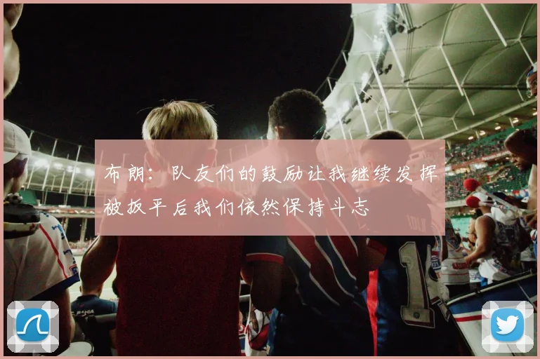 布朗：队友们的鼓励让我继续发挥被扳平后我们依然保持斗志