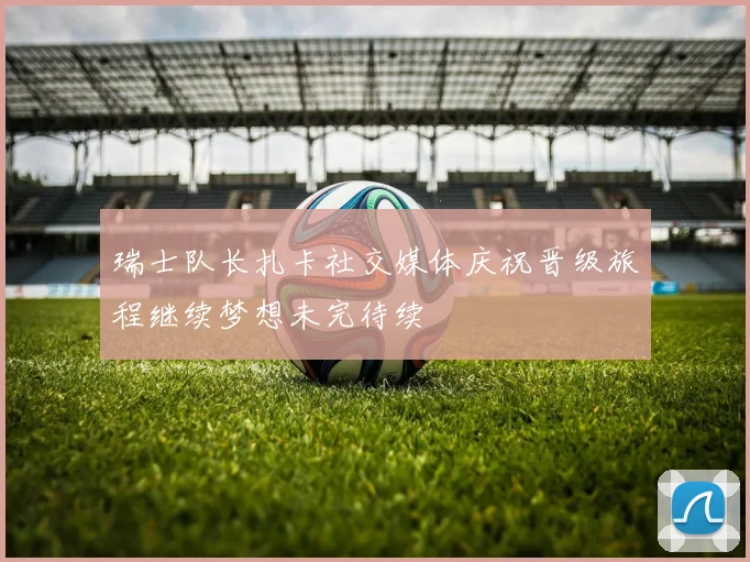 瑞士队长扎卡社交媒体庆祝晋级旅程继续梦想未完待续