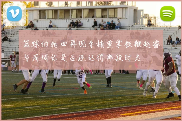 篮球的轮回再现李楠重掌教鞭赵睿与周琦你是否还记得那段时光