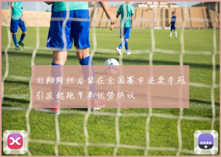 刘翔跨栏后辈在全国赛中逆袭夺冠引发起跑节奏优势热议