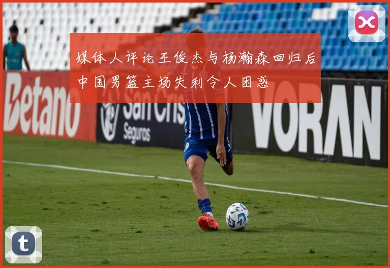 媒体人评论王俊杰与杨瀚森回归后中国男篮主场失利令人困惑