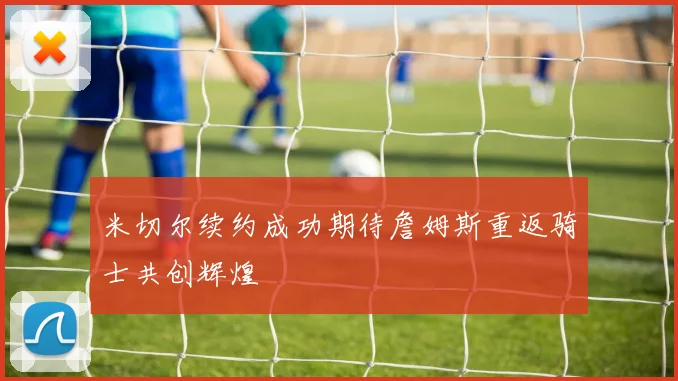 米切尔续约成功期待詹姆斯重返骑士共创辉煌