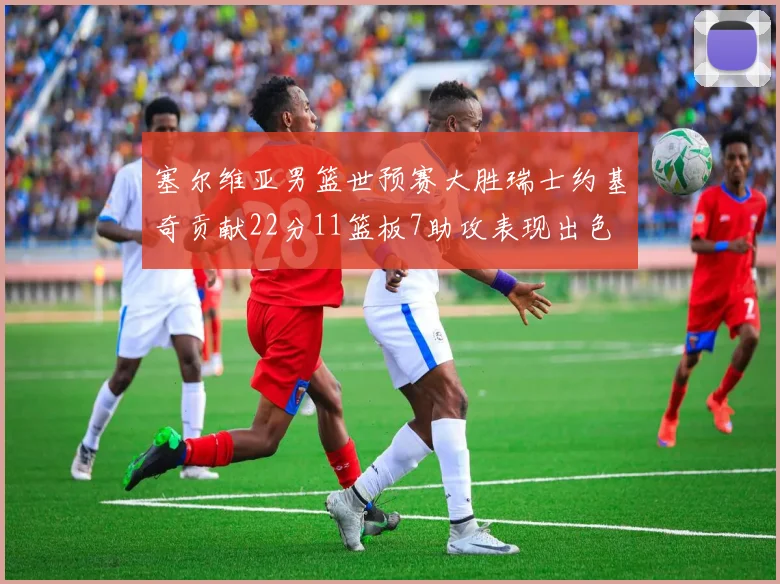 塞尔维亚男篮世预赛大胜瑞士约基奇贡献22分11篮板7助攻表现出色
