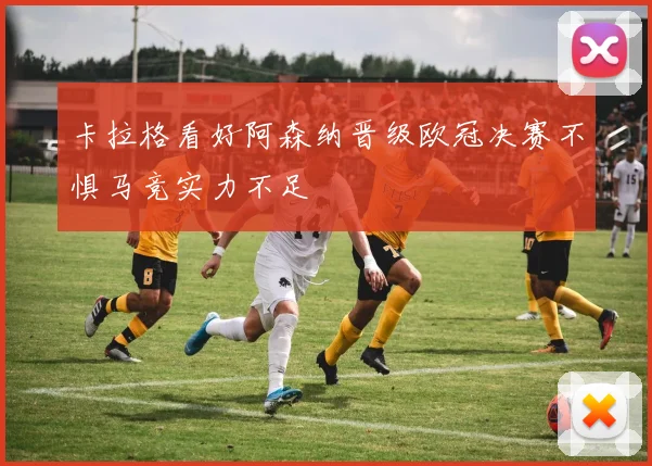 卡拉格看好阿森纳晋级欧冠决赛不惧马竞实力不足