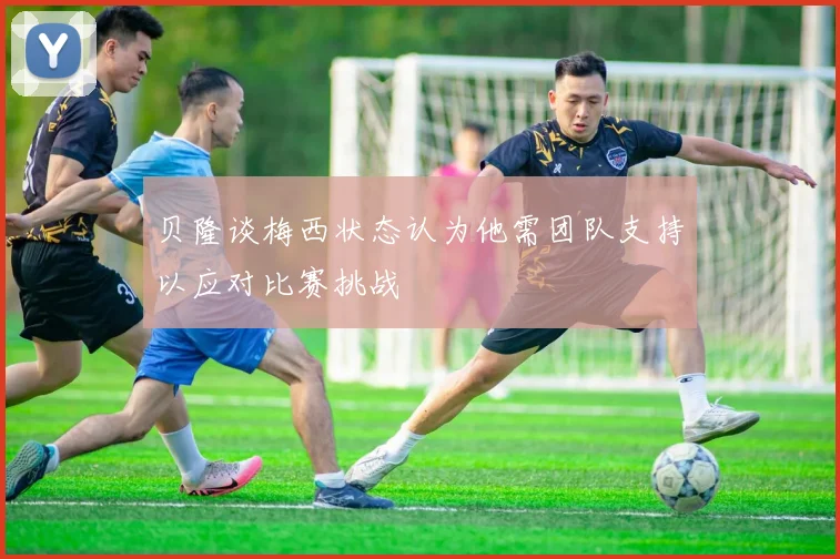 贝隆谈梅西状态认为他需团队支持以应对比赛挑战