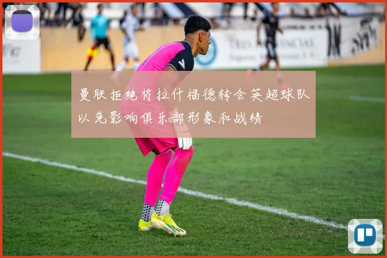 曼联拒绝将拉什福德转会英超球队以免影响俱乐部形象和战绩