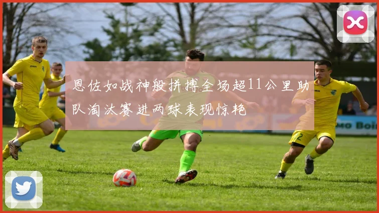恩佐如战神般拼搏全场超11公里助队淘汰赛进两球表现惊艳